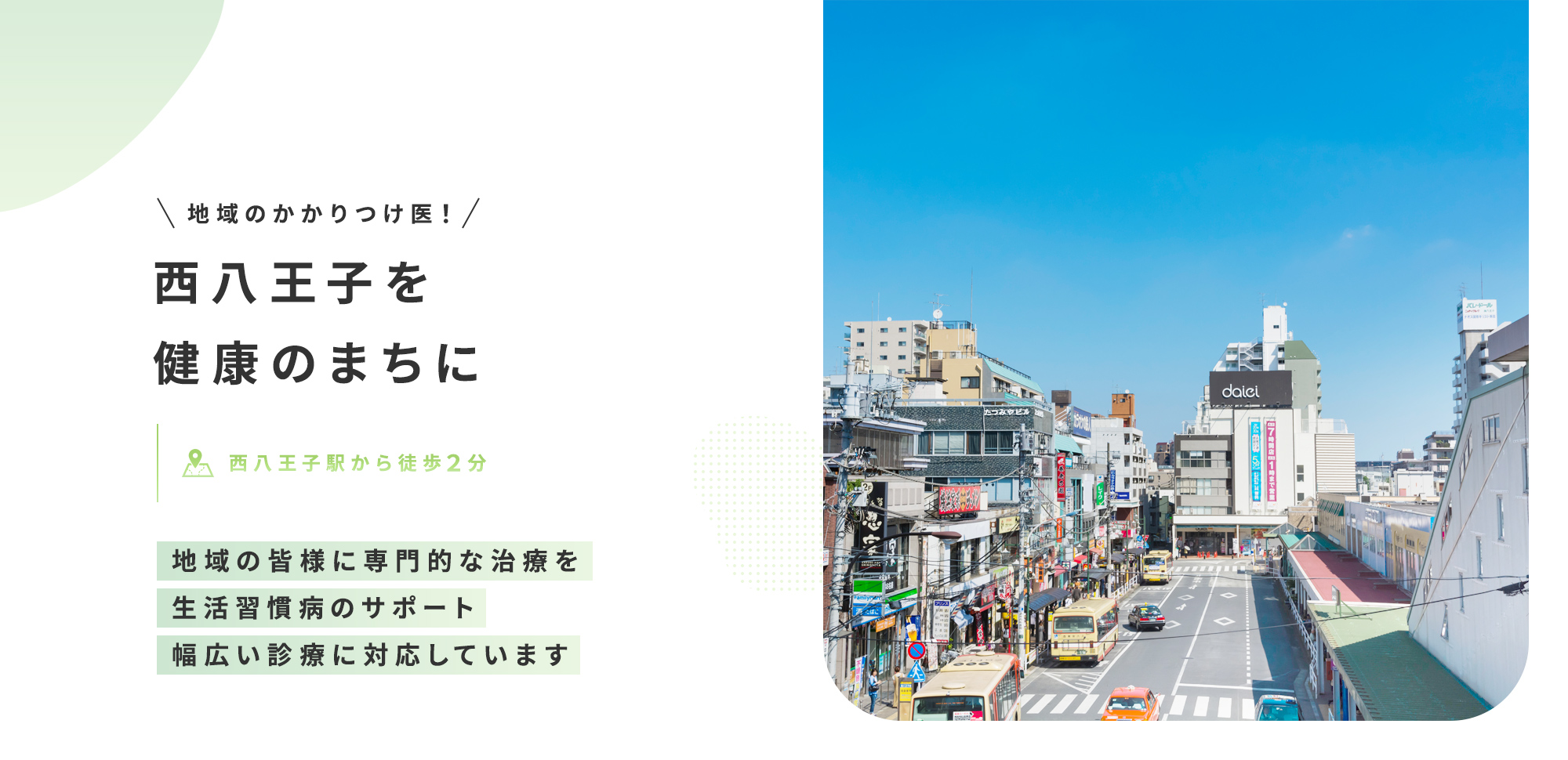地域のかかりつけ医！ 西八王子を健康のまちに 西八王子駅から徒歩２分 地域の皆様に専門的な治療を 生活習慣病のサポート 幅広い診療に対応しています